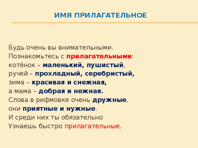 Имя прилагательное   Будь очень вы внимательными.   Познакомьтесь с прилагательными :  котёнок – маленький, пушистый ,   ручей – прохладный, серебристый,  зима – красивая и снежная,    а мама – добрая и нежная.    Слова в рифмовке очень  дружные ,   они  приятные и нужные . И среди них ты обязательно Узнаешь быстро прилагательные .