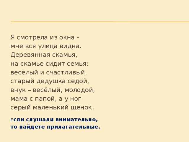 Я смотрела из окна -        мне вся улица видна.        Деревянная скамья,        на скамье сидит семья:       весёлый и счастливый.    старый дедушка седой,    внук – весёлый, молодой,    мама с папой, а у ног    серый маленький щенок.     Е сли слушали внимательно,    то найдёте прилагательные.