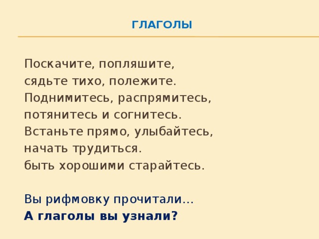 Глаголы     Поскачите, попляшите,      сядьте тихо, полежите.      Поднимитесь, распрямитесь,     потянитесь и согнитесь.     Встаньте прямо, улыбайтесь,      начать трудиться.   быть хорошими старайтесь.   Вы рифмовку прочитали…   А глаголы вы узнали?