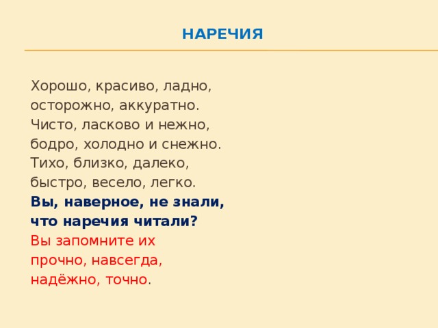 Наречия      Хорошо, красиво, ладно,    осторожно, аккуратно.    Чисто, ласково и нежно,    бодро, холодно и снежно.    Тихо, близко, далеко,    быстро, весело, легко.    Вы, наверное, не знали,    что наречия читали?    Вы запомните их    прочно, навсегда,    надёжно, точно .