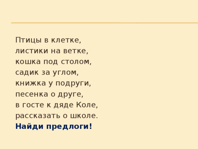 Птицы в клетке,     листики на ветке,     кошка под столом,     садик за углом,     книжка у подруги,     песенка о друге,     в госте к дяде Коле,     рассказать о школе.     Найди предлоги!