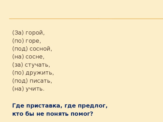 (За) горой,     (по) горе,     (под) сосной,     (на) сосне,     (за) стучать,     (по) дружить,     (под) писать,     (на) учить.     Где приставка, где предлог,     кто бы не понять помог?