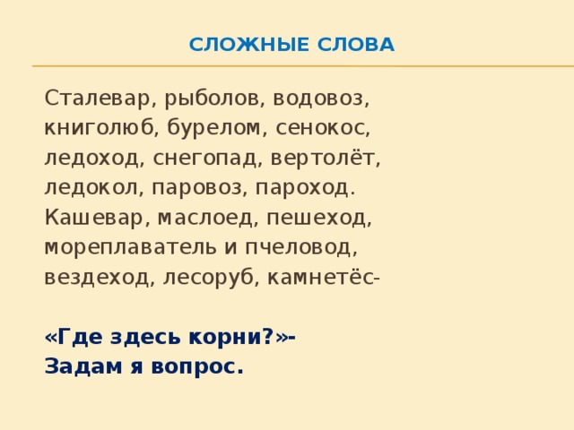 Сложные слова     Сталевар, рыболов, водовоз,   книголюб, бурелом, сенокос,   ледоход, снегопад, вертолёт,   ледокол, паровоз, пароход.   Кашевар, маслоед, пешеход,   мореплаватель и пчеловод,   вездеход, лесоруб, камнетёс-   «Где здесь корни?»-   Задам я вопрос.