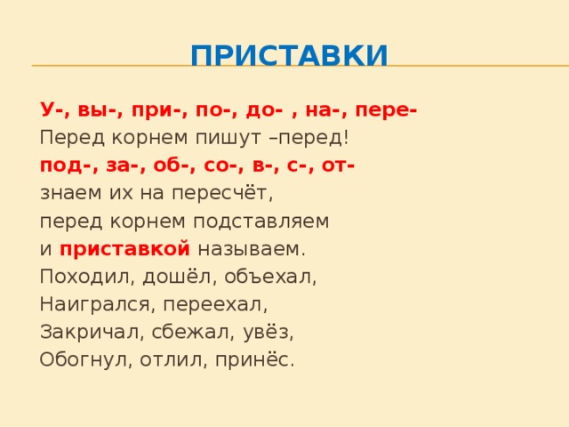 Приставки   У-, вы-, при-, по-, до- , на-, пере-   Перед корнем пишут –перед!   под-, за-, об-, со-, в-, с-, от-   знаем их на пересчёт,   перед корнем подставляем    и приставкой  называем.   Походил, дошёл, объехал,   Наигрался, переехал,   Закричал, сбежал, увёз,   Обогнул, отлил, принёс.