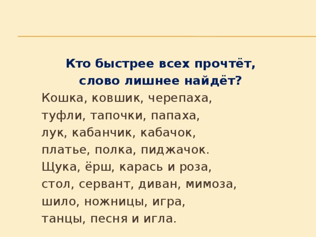 Кто быстрее всех прочтёт, слово лишнее найдёт?   Кошка, ковшик, черепаха,   туфли, тапочки, папаха,   лук, кабанчик, кабачок,   платье, полка, пиджачок.   Щука, ёрш, карась и роза,   стол, сервант, диван, мимоза,   шило, ножницы, игра,   танцы, песня и игла.