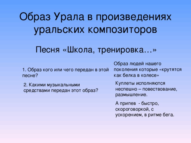 Образ Урала в произведениях уральских композиторов Песня «Школа, тренировка…» Образ людей нашего поколения которые «крутятся как белка в колесе» 1. Образ кого или чего передан в этой песне? Куплеты исполняются неспешно – повествование, размышление. А припев - быстро, скороговоркой, с ускорением, в ритме бега. 2. Какими музыкальными средствами передан этот образ?