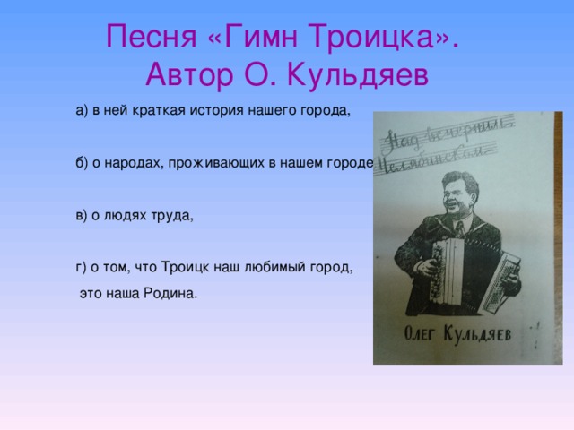 Песня «Гимн Троицка».  Автор О. Кульдяев   а) в ней краткая история нашего города, б) о народах, проживающих в нашем городе, в) о людях труда, г) о том, что Троицк наш любимый город,  это наша Родина.