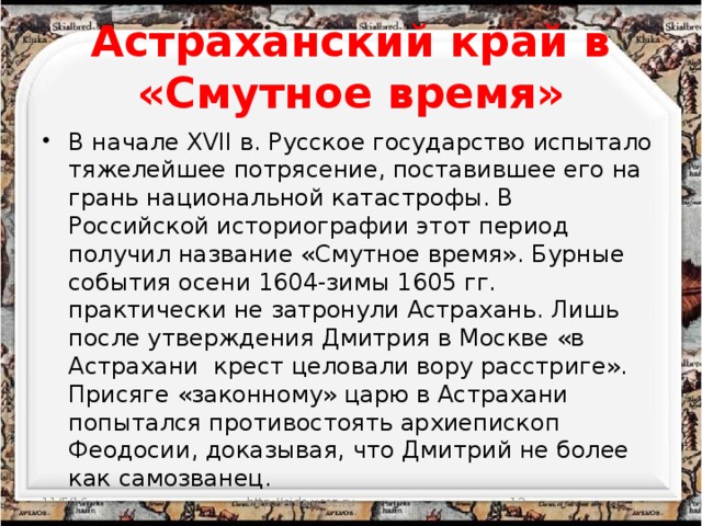 Астраханский край в «Смутное время» В начале XVII в. Русское государство испытало тяжелейшее потрясение, поставившее его на грань национальной катастрофы. В Российской историографии этот период получил название «Смутное время». Бурные события осени 1604-зимы 1605 гг. практически не затронули Астрахань. Лишь после утверждения Дмитрия в Москве «в Астрахани крест целовали вору расстриге». Присяге «законному» царю в Астрахани попытался противостоять архиепископ Феодосии, доказывая, что Дмитрий не более как самозванец. 11/5/16 http://aida.ucoz.ru