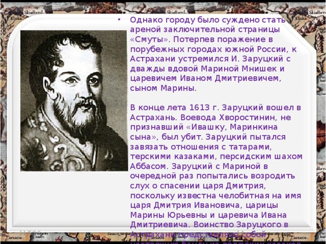 Однако городу было суждено стать ареной заключительной страницы «Смуты». Потерпев поражение в порубежных городах южной России, к Астрахани устремился И. Заруцкий с дважды вдовой Мариной Мнишек и царевичем Иваном Дмитриевичем, сыном Марины.   В конце лета 1613 г. Заруцкий вошел в Астрахань. Воевода Хворостинин, не признавший «Ивашку, Маринкина сына», был убит. Заруцкий пытался завязать отношения с татарами, терскими казаками, персидским шахом Аббасом. Заруцкий с Мариной в очередной раз попытались возродить слух о спасении царя Дмитрия, поскольку известна челобитная на имя царя Дмитрия Ивановича, царицы Марины Юрьевны и царевича Ивана Дмитриевича. Воинство Заруцкого в Астрахани представляло собой настоящую банду из волжских казаков и объявивших себя казаками беглых холопов. Они чинили всяческие насилия над астраханскими жителями. Вместе с воеводой погибли «многие люди».