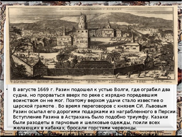 В августе 1669 г. Разин подошел к устью Волги, где ограбил два судна, но прорваться вверх по реке с изрядно поредевшим воинством он не мог. Поэтому верхом удачи стало известие о царской грамоте . Во время переговоров с князем СИ. Львовым Разин осыпал его дорогими подарками из награбленного в Персии. Вступление Разина в Астрахань было подобно триумфу. Казаки были разодеты в парчовые и шелковые одежды, поили всех желающих в кабаках, бросали горстями червонцы.