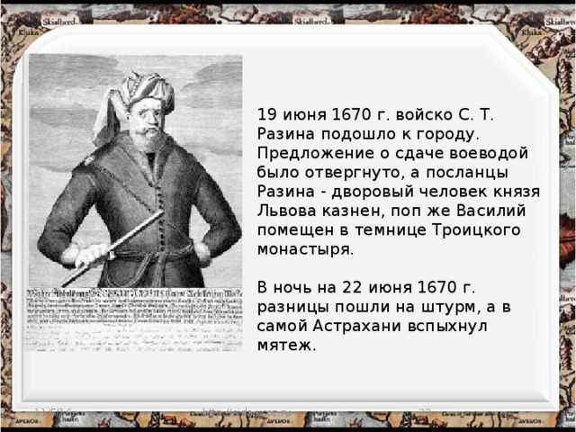 19 июня 1670 г. войско С. Т. Разина подошло к городу. Предложение о сдаче воеводой было отвергнуто, а посланцы Разина - дворовый человек князя Львова казнен, поп же Василий помещен в темнице Троицкого монастыря.   В ночь на 22 июня 1670 г. разницы пошли на штурм, а в самой Астрахани вспыхнул мятеж.