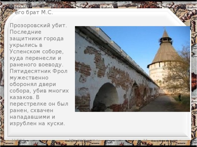 В схватке воевода был ранен в живот, а его брат М.С.   Прозоровский убит. Последние защитники города укрылись в Успенском соборе, куда перенесли и раненого воеводу. Пятидесятник Фрол мужественно оборонял двери собора, убив многих казаков. В перестрелке он был ранен, схвачен нападавшими и изрублен на куски. 11/5/16 http://aida.ucoz.ru