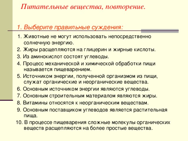 Питательные вещества, повторение.  1. Выберите правильные суждения:  1. Животные не могут использовать непосредственно солнечную энергию.  2. Жиры расщепляются на глицерин и жирные кислоты.  3. Из аминокислот состоят углеводы.  4. Процесс механической и химической обработки пищи называется пищеварением.  5. Источником энергии, полученной организмом из пищи, служат органические и неорганические вещества.  6. Основным источником энергии являются углеводы.  7. Основным строительным материалом являются жиры.  8. Витамины относятся к неорганическим веществам.  9. Основным поставщиком углеводов является растительная пища.  10. В процессе пищеварения сложные молекулы органических веществ расщепляются на более простые вещества.