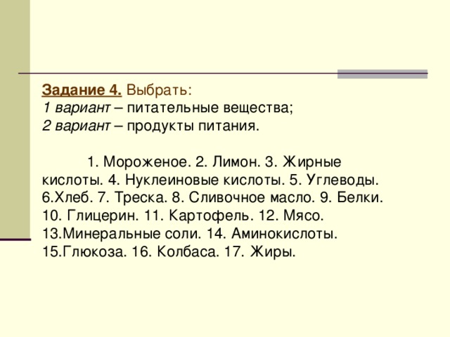 Задание 4 . Выбрать:  1 вариант – питательные вещества; 2 вариант – продукты питания.  1. Мороженое. 2. Лимон. 3. Жирные кислоты. 4. Нуклеиновые кислоты. 5. Углеводы. 6.Хлеб. 7. Треска. 8. Сливочное масло. 9. Белки. 10. Глицерин. 11. Картофель. 12. Мясо. 13.Минеральные соли. 14. Аминокислоты. 15.Глюкоза. 16. Колбаса. 17. Жиры.