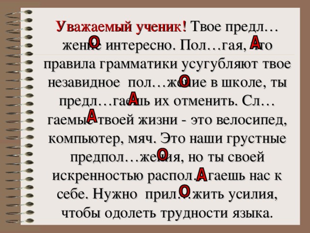 Уважаемый ученик! Твое предл…жение интересно. Пол…гая, что правила грамматики усугубляют твое незавидное пол…жение в школе, ты предл…гаешь их отменить. Сл…гаемые твоей жизни - это велосипед, компьютер, мяч.  Это наши грустные предпол…жения, но ты своей искренностью распол…гаешь нас к себе. Нужно прил…жить усилия, чтобы одолеть трудности языка .