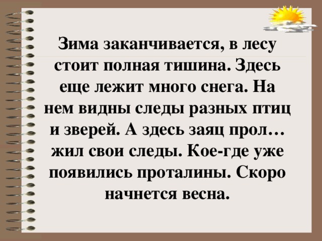 Зима заканчивается, в лесу стоит полная тишина. Здесь еще лежит много снега. На нем видны следы разных птиц и зверей. А здесь заяц прол…жил свои следы. Кое-где уже появились проталины. Скоро начнется весна.