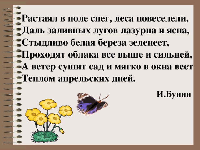 Растаял в поле снег, леса повеселели, Даль заливных лугов лазурна и ясна, Стыдливо белая береза зеленеет, Проходят облака все выше и сильней, А ветер сушит сад и мягко в окна веет Теплом апрельских дней.      И.Бунин