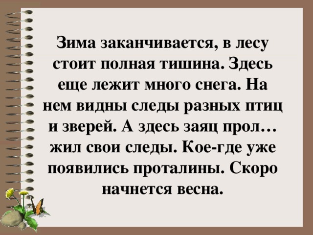 Зима заканчивается, в лесу стоит полная тишина. Здесь еще лежит много снега. На нем видны следы разных птиц и зверей. А здесь заяц прол…жил свои следы. Кое-где уже появились проталины. Скоро начнется весна.