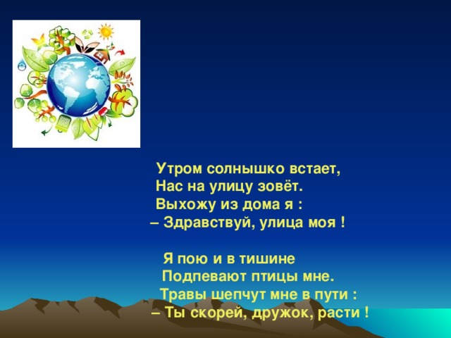 Утром солнышко встает,  Нас на улицу зовёт.   Выхожу из дома я :   – Здравствуй, улица моя !    Я пою и в тишине   Подпевают птицы мне.   Травы шепчут мне в пути :   – Ты скорей, дружок, расти !    Отвечаю травам я,   Отвечаю ветру я,   Отвечаю солнцу я :  – Здравствуй, Родина моя !   В. Орлов  