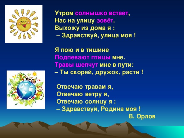 Утром солнышко встает ,  Нас на улицу зовёт .   Выхожу из дома я :   – Здравствуй, улица моя !    Я пою и в тишине   Подпевают птицы мне.   Травы шепчут мне в пути: – Ты скорей, дружок, расти !    Отвечаю травам я,   Отвечаю ветру я,   Отвечаю солнцу я :  – Здравствуй, Родина моя !   В. Орлов