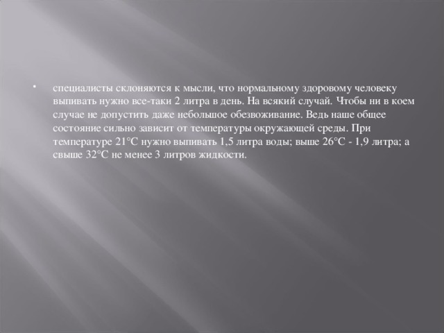 специалисты склоняются к мысли, что нормальному здоровому человеку выпивать нужно все-таки 2 литра в день. На всякий случай. Чтобы ни в коем случае не допустить даже небольшое обезвоживание. Ведь наше общее состояние сильно зависит от температуры окружающей среды. При температуре 21°С нужно выпивать 1,5 литра воды; выше 26°С - 1,9 литра; а свыше 32°С не менее 3 литров жидкости.