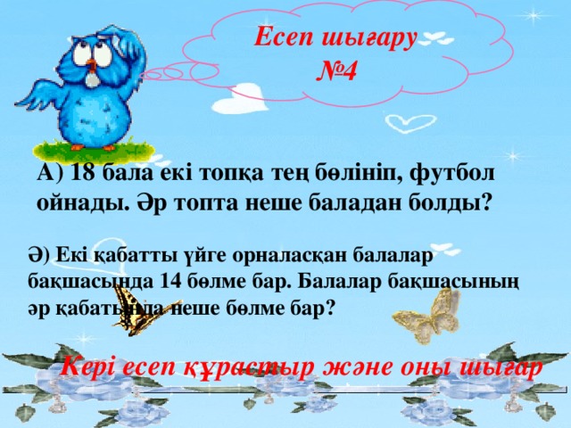 Есеп шығару №4 А) 18 бала екі топқа тең бөлініп, футбол ойнады. Әр топта неше баладан болды? Ә) Екі қабатты үйге орналасқан балалар бақшасында 14 бөлме бар. Балалар бақшасының әр қабатында неше бөлме бар? Кері есеп құрастыр және оны шығар