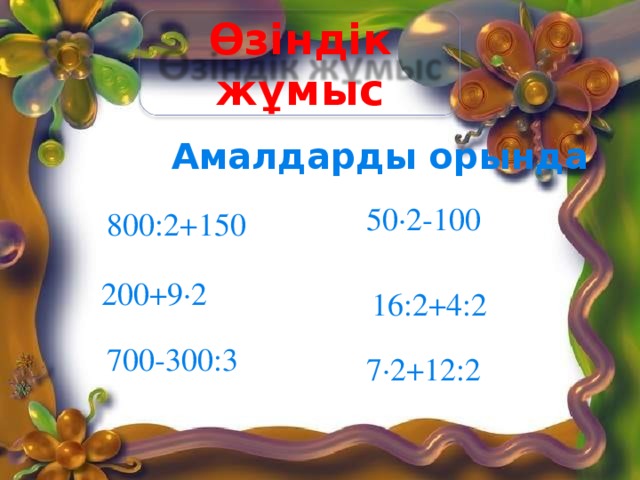 Өзіндік жұмыс Амалдарды орында 50∙2-100 800:2+150 200+9∙2 16:2+4:2 700-300:3 7∙2+12:2