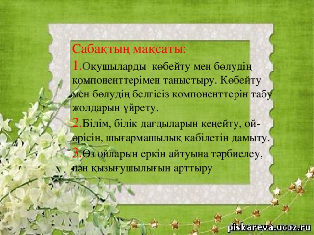 Сабақтың мақсаты: 1. О қушыларды көбейту мен бөлудің компоненттерімен таныстыру. Көбейту мен бөлудің белгісіз компоненттерін табу жолдарын үйрету. 2. Білім, білік дағдыларын кеңейту, ой-өрісін, шығармашылық қабілетін дамыту. 3. Өз  ойларын еркін айтуына тәрбиелеу, пән қызығушылығын арттыру