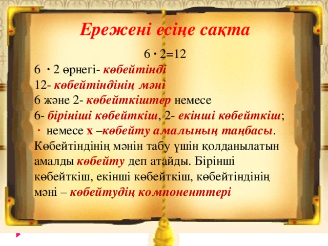 Ережені есіңе сақта  6 ∙ 2 = 12 6 ∙ 2 өрнегі- көбейтінді 12- көбейтіндінің мәні 6 және 2- көбейткіштер немесе 6- бірініші көбейткіш , 2- екінші көбейткіш ;  ∙  немесе х – көбейту амалының таңбасы . Көбейтіндінің мәнін табу үшін қолданылатын амалды көбейту деп атайды. Бірінші көбейткіш, екінші көбейткіш, көбейтіндінің мәні – көбейтудің компоненттері