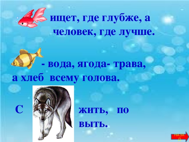 … ищет, где глубже, а  человек, где лучше.    - вода, ягода- трава,  а хлеб всему голова.    С … жить, по … . выть.        НАЗАД