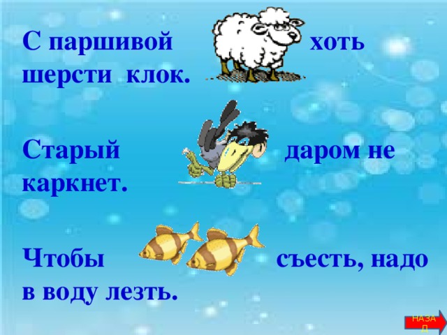 С паршивой … хоть шерсти клок.   Старый … даром не каркнет.   Чтобы … съесть, надо в воду лезть.        НАЗАД