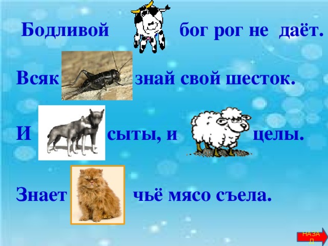 Бодливой … бог рог не даёт.  Всяк … знай свой шесток.   И … сыты, и … целы.    Знает … чьё мясо съела.     НАЗАД