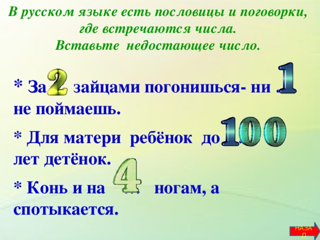 В русском языке есть пословицы и поговорки, где встречаются числа.  Вставьте недостающее число.   * За … зайцами погонишься- ни … не поймаешь.  * Для матери ребёнок до … лет детёнок.  * Конь и на … ногам, а спотыкается.       НАЗАД