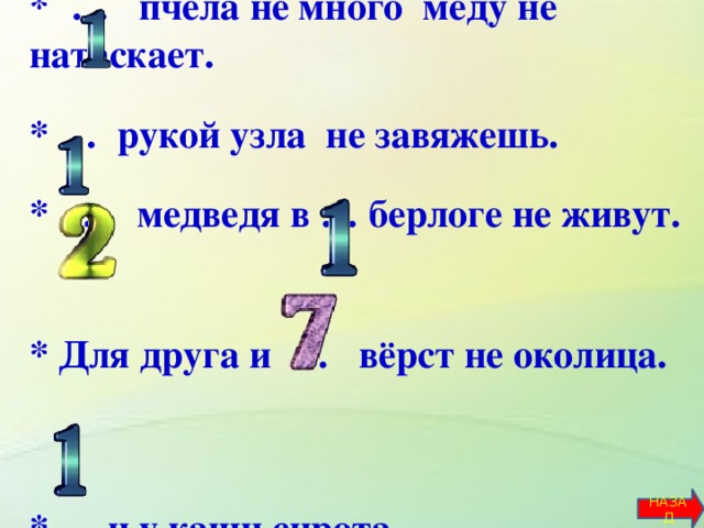 *  … пчела не много мёду не натаскает.   * … рукой узла не завяжешь.   * … медведя в … берлоге не живут.  * Для друга и … вёрст не околица.    *…. и у каши сирота.         НАЗАД