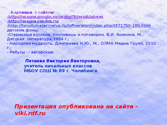 Картинки с сайтов: -http://images.google.ru/imghp?hl=ru&tab=wi  -http://images.yandex.ru/ -http://forum.materinstvo.ru/lofiversion/index.php/t371750-100.html  детские фоны; -Старинные русские пословицы и поговорки, В.И. Аникина, М., Детская литература,1984 г.; - Народная мудрость, Дмитриева Н.Ю., М., ОЛМА Медиа Групп, 2010 г.; - Ребусы – авторские.   Пятаева Виктория Викторовна, учитель начальных классов МБОУ СОШ № 89 г. Челябинск  Презентация опубликована на сайте - viki.rdf.ru