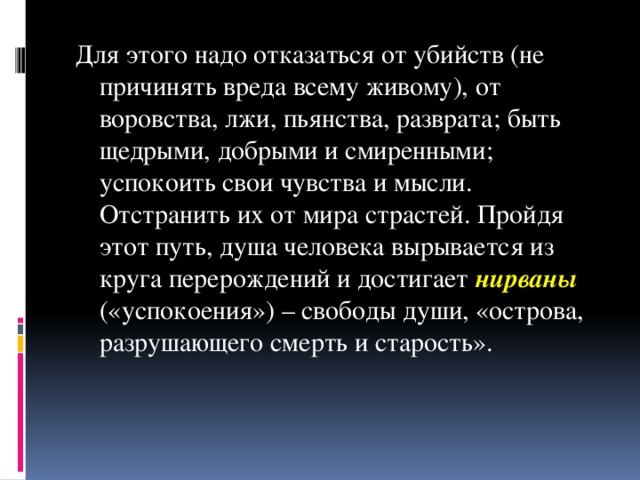 Для этого надо отказаться от убийств (не причинять вреда всему живому), от воровства, лжи, пьянства, разврата; быть щедрыми, добрыми и смиренными; успокоить свои чувства и мысли. Отстранить их от мира страстей. Пройдя этот путь, душа человека вырывается из круга перерождений и достигает нирваны («успокоения») – свободы души, «острова, разрушающего смерть и старость».