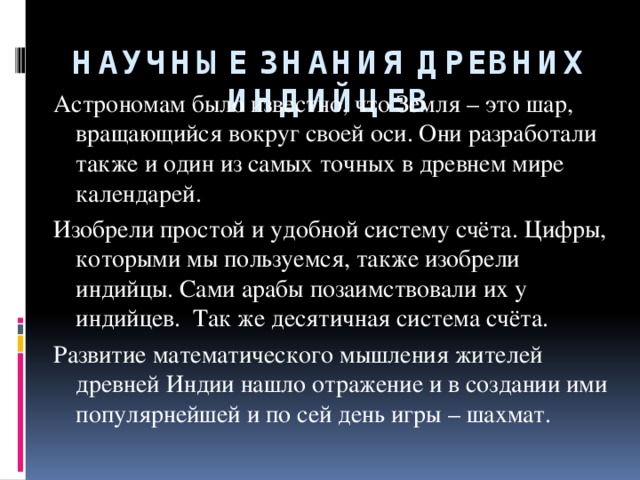 НАУЧНЫЕ ЗНАНИЯ ДРЕВНИХ ИНДИЙЦЕВ Астрономам было известно, что Земля – это шар, вращающийся вокруг своей оси. Они разработали также и один из самых точных в древнем мире календарей. Изобрели простой и удобной систему счёта. Цифры, которыми мы пользуемся, также изобрели индийцы. Сами арабы позаимствовали их у индийцев. Так же десятичная система счёта. Развитие математического мышления жителей древней Индии нашло отражение и в создании ими популярнейшей и по сей день игры – шахмат.