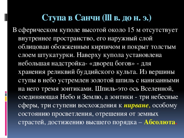 Ступа в Санчи (lll в. до н. э.) В сферическом куполе высотой около 15 м отсутствует внутреннее пространство, его наружный слой облицован обожженным кирпичом и покрыт толстым слоем штукатурки. Наверху купола установлена небольшая надстройка- «дворец богов» - для хранения реликвий буддийского культа. Из вершины ступы в небо устремлен золотой шпиль с нанизанными на него тремя зонтиками. Шпиль-это ось Вселенной, соединяющая Небо и Землю, а зонтики - три небесные сферы, три ступени восхождения к нирване , особому состоянию просветления, отрешения от земных страстей, достижению высшего порядка –  Абсолюта .