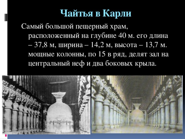 Чайтья в Карли Самый большой пещерный храм, расположенный на глубине 40 м. его длина – 37,8 м, ширина – 14,2 м, высота – 13,7 м. мощные колонны, по 15 в ряд, делят зал на центральный неф и два боковых крыла.