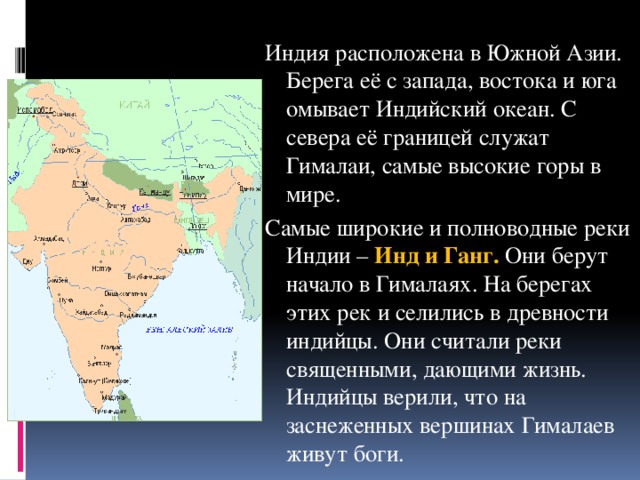 Индия расположена в Южной Азии. Берега её с запада, востока и юга омывает Индийский океан. С севера её границей служат Гималаи, самые высокие горы в мире. Самые широкие и полноводные реки Индии – Инд и Ганг. Они берут начало в Гималаях. На берегах этих рек и селились в древности индийцы. Они считали реки священными, дающими жизнь. Индийцы верили, что на заснеженных вершинах Гималаев живут боги.