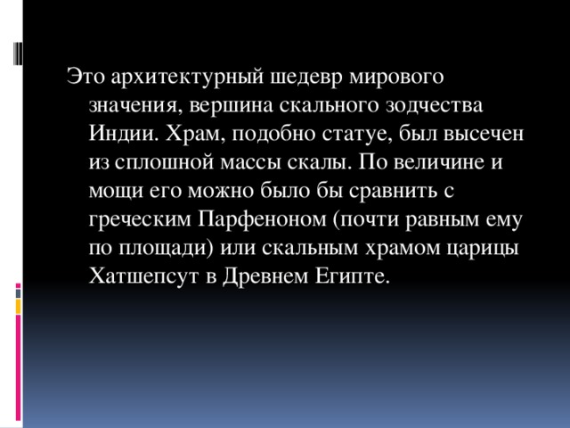 Это архитектурный шедевр мирового значения, вершина скального зодчества Индии. Храм, подобно статуе, был высечен из сплошной массы скалы. По величине и мощи его можно было бы сравнить с греческим Парфеноном (почти равным ему по площади) или скальным храмом царицы Хатшепсут в Древнем Египте.