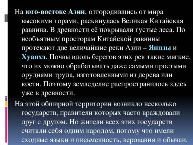 На юго-востоке Азии , отгородившись от мира высокими горами, раскинулась Великая Китайская равнина. В древности её покрывали густые леса. По необъятным просторам Китайской равнины протекают две величайшие реки Азии – Янцзы и Хуанхэ . Почвы вдоль берегов этих рек такие мягкие, что их можно обрабатывать даже самыми простыми орудиями труда, изготовленными из дерева или кости. Поэтому земледелие распространилось здесь уже в древности. На этой обширной территории возникло несколько государств, правители которых часто враждовали друг с другом. Но жители всех этих государств считали себя одним народом, потому что имели сходные языки и письменность, верования и обычаи.