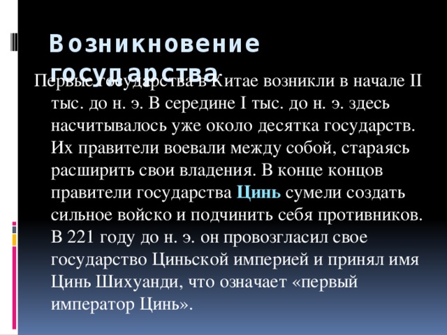 Возникновение государства Первые государства в Китае возникли в начале II тыс. до н. э. В середине I тыс. до н. э. здесь насчитывалось уже около десятка государств. Их правители воевали между собой, стараясь расширить свои владения. В конце концов правители государства Цинь сумели создать сильное войско и подчинить себя противников. В 221 году до н. э. он провозгласил свое государство Циньской империей и принял имя Цинь Шихуанди, что означает «первый император Цинь».