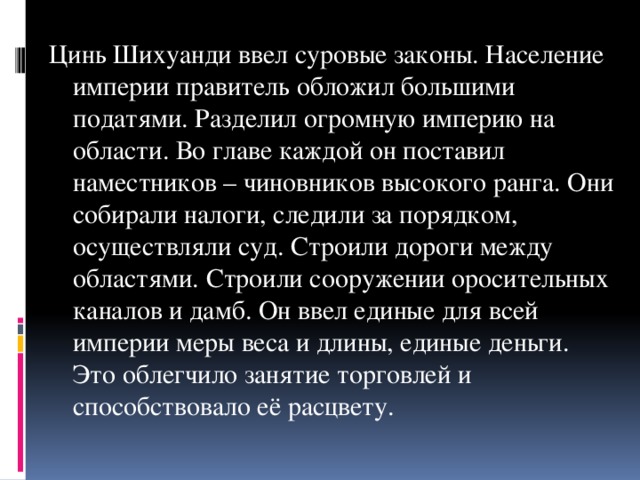 Цинь Шихуанди ввел суровые законы. Население империи правитель обложил большими податями. Разделил огромную империю на области. Во главе каждой он поставил наместников – чиновников высокого ранга. Они собирали налоги, следили за порядком, осуществляли суд. Строили дороги между областями. Строили сооружении оросительных каналов и дамб. Он ввел единые для всей империи меры веса и длины, единые деньги. Это облегчило занятие торговлей и способствовало её расцвету.