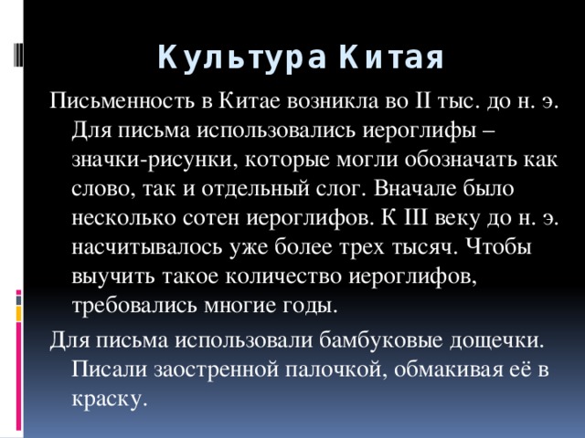 Культура Китая Письменность в Китае возникла во II тыс. до н. э. Для письма использовались иероглифы – значки-рисунки, которые могли обозначать как слово, так и отдельный слог. Вначале было несколько сотен иероглифов. К III веку до н. э. насчитывалось уже более трех тысяч. Чтобы выучить такое количество иероглифов, требовались многие годы. Для письма использовали бамбуковые дощечки. Писали заостренной палочкой, обмакивая её в краску.