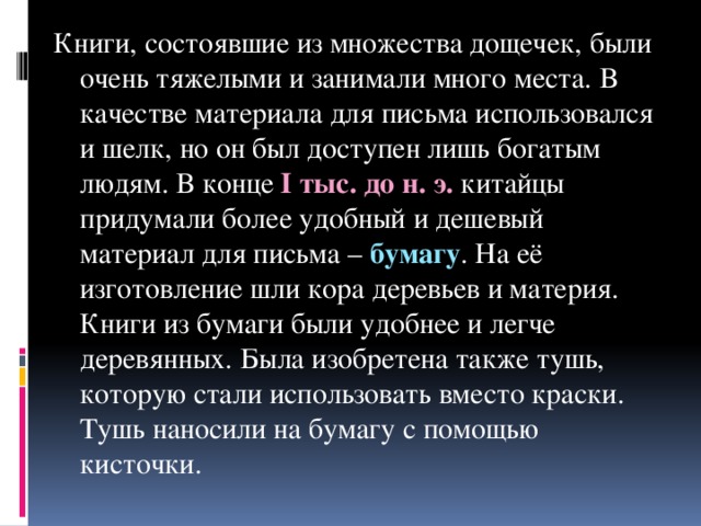 Книги, состоявшие из множества дощечек, были очень тяжелыми и занимали много места. В качестве материала для письма использовался и шелк, но он был доступен лишь богатым людям. В конце I тыс. до н. э. китайцы придумали более удобный и дешевый материал для письма – бумагу . На её изготовление шли кора деревьев и материя. Книги из бумаги были удобнее и легче деревянных. Была изобретена также тушь, которую стали использовать вместо краски. Тушь наносили на бумагу с помощью кисточки.