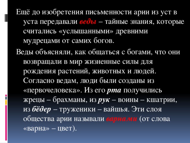 Ещё до изобретения письменности арии из уст в уста передавали веды – тайные знания, которые считались «услышанными» древними мудрецами от самих богов. Веды объясняли, как общаться с богами, что они возвращали в мир жизненные силы для рождения растений, животных и людей.  Согласно ведам, люди были созданы из «первочеловека». Из его рта получились жрецы – брахманы, из рук – воины – кшатрии, из бёдер – труженики – вайшья. Эти слоя общества арии называли варнами (от слова «варна» – цвет).