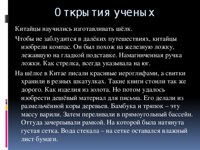 Открытия ученых Китайцы научились изготавливать шёлк. Чтобы не заблудится в далёких путешествиях, китайцы изобрели компас. Он был похож на железную ложку, лежавшую на гладкой подставке. Намагниченная ручка ложки. Как стрелка, всегда указывала на юг. На шёлке в Китае писали красивые иероглифами, а свитки хранили в резных шкатулках. Такие книги стоили так же дорого. Как изделия из золота. Но потом удалось изобрести дешёвый материал для письма. Его делали из размельчённой коры деревьев. Бамбука и тряпок – эту массу варили. Затем переливали в прямоугольный бассейн. Оттуда зачерпывали рамкой. На которой была натянута густая сетка. Вода стекала – на сетке оставался влажный лист бумаги.