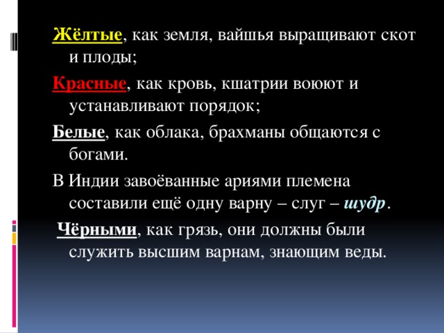 Жёлтые , как земля, вайшья выращивают скот и плоды; Красные , как кровь, кшатрии воюют и устанавливают порядок; Белые , как облака, брахманы общаются с богами. В Индии завоёванные ариями племена составили ещё одну варну – слуг – шудр .  Чёрными , как грязь, они должны были служить высшим варнам, знающим веды.