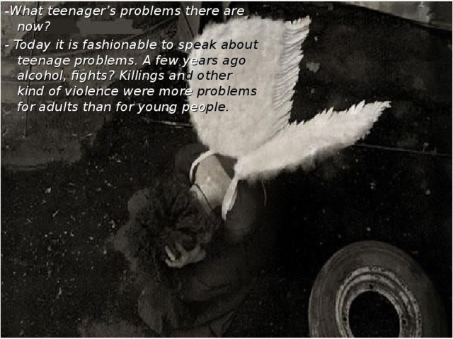 - What teenager’s problems there are now? - Today it is fashionable to sp eak  about  teenage problems. A few ye ars ago alcohol, fights?  Killings an d other kind of  violence were  more problems for adults than  for young  peo ple.